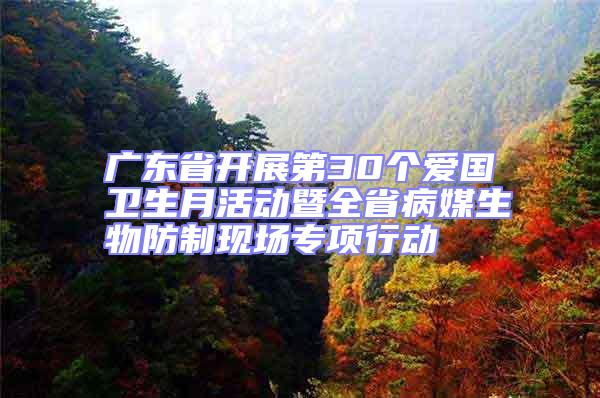 廣東省開展第30個愛國衛生月活動暨全省病媒生物防制現場專項行動