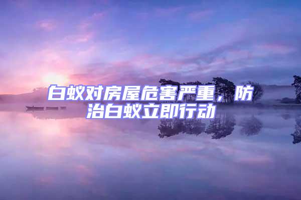 白蟻對(duì)房屋危害嚴(yán)重，防治白蟻立即行動(dòng)