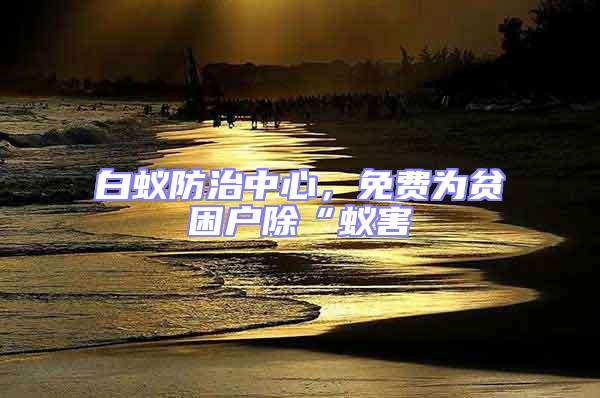 白蟻防治中心，免費為貧困戶除“蟻害