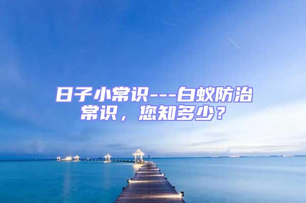 日子小常識---白蟻防治常識，您知多少？