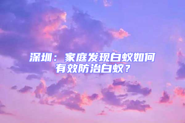 深圳：家庭發(fā)現(xiàn)白蟻如何有效防治白蟻？